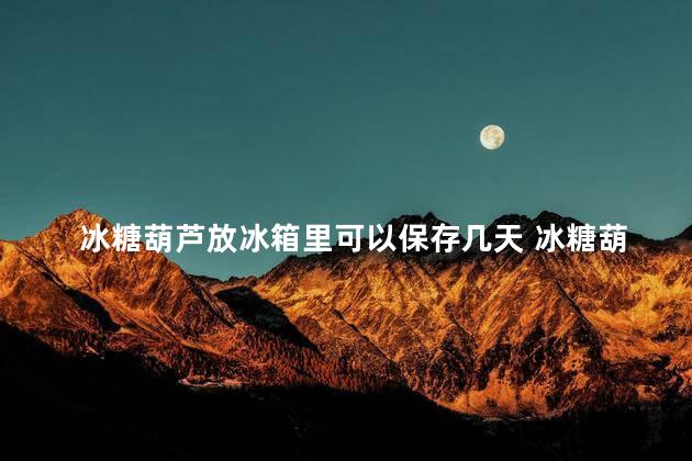 冰糖葫芦放冰箱里可以保存几天 冰糖葫芦放冰箱冷冻还是冷藏好